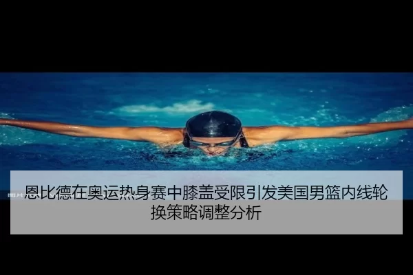 恩比德在奥运热身赛中膝盖受限引发美国男篮内线轮换策略调整分析
